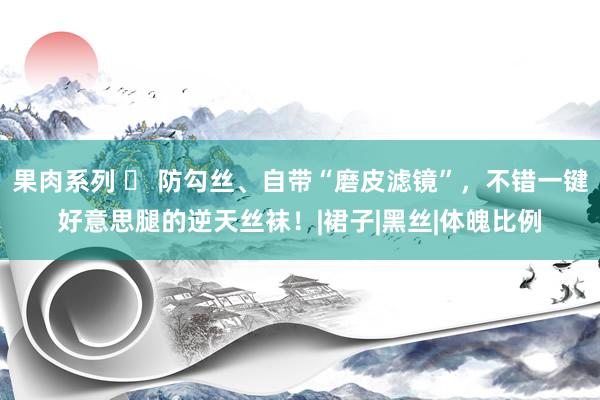 果肉系列 ◑ 防勾丝、自带“磨皮滤镜”，不错一键好意思腿的逆天丝袜！|裙子|黑丝|体魄比例