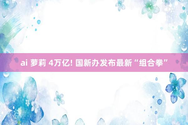 ai 萝莉 4万亿! 国新办发布最新“组合拳”