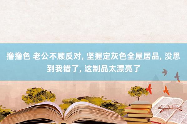 撸撸色 老公不顾反对, 坚握定灰色全屋居品, 没思到我错了,