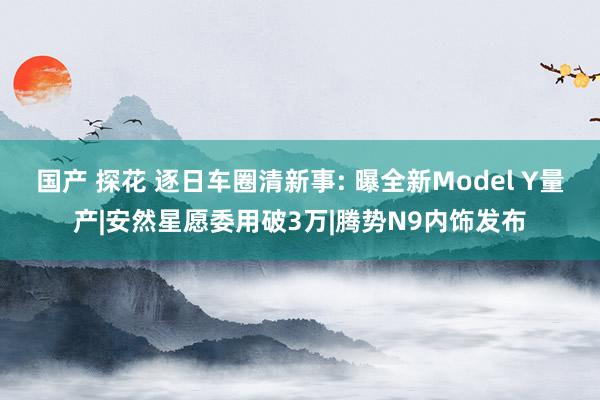国产 探花 逐日车圈清新事: 曝全新Model Y量产|安然