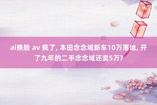 ai换脸 av 疯了, 本田念念域新车10万落地, 开了九年