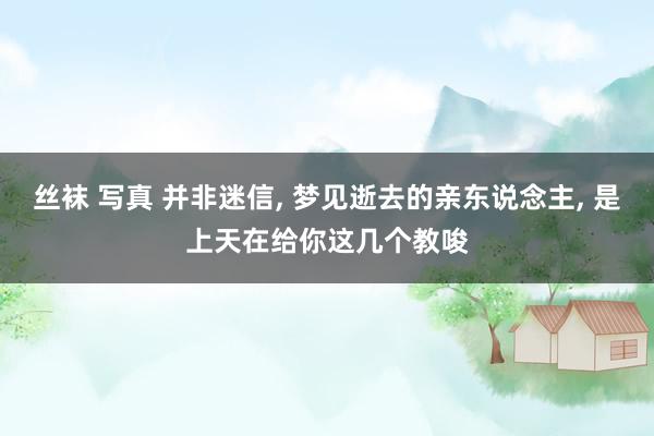 丝袜 写真 并非迷信, 梦见逝去的亲东说念主, 是上天在给你