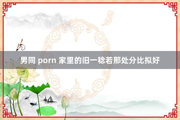 男同 porn 家里的旧一稔若那处分比拟好