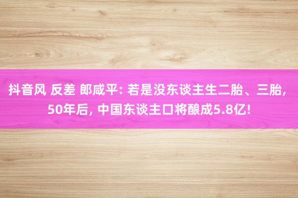 抖音风 反差 郎咸平: 若是没东谈主生二胎、三胎, 50年后
