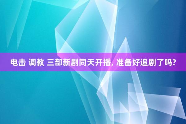 电击 调教 三部新剧同天开播, 准备好追剧了吗?