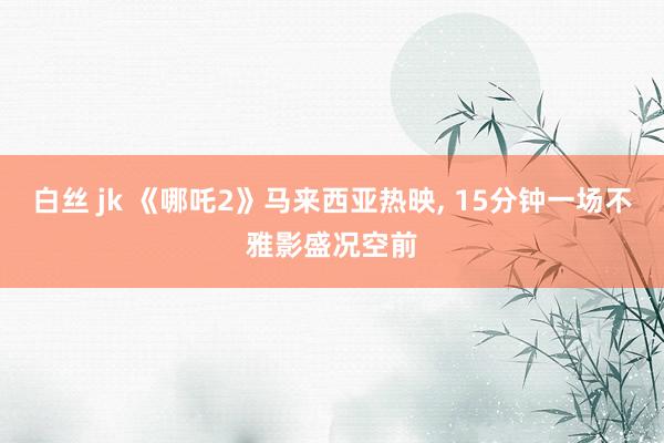 白丝 jk 《哪吒2》马来西亚热映, 15分钟一场不雅影盛况