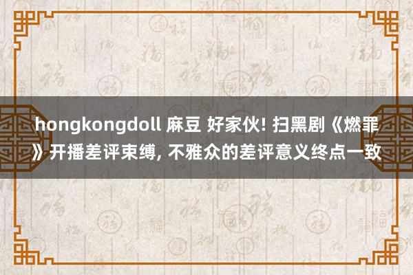hongkongdoll 麻豆 好家伙! 扫黑剧《燃罪》开播