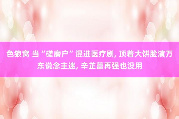 色狼窝 当“磋磨户”混进医疗剧, 顶着大饼脸演万东说念主迷,