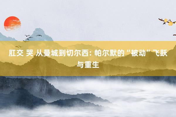 肛交 哭 从曼城到切尔西: 帕尔默的“被动”飞跃与重生