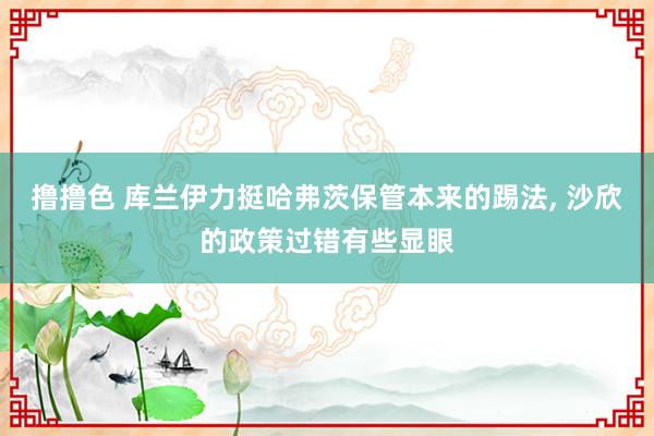撸撸色 库兰伊力挺哈弗茨保管本来的踢法, 沙欣的政策过错有些