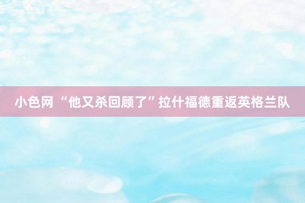 小色网 “他又杀回顾了”拉什福德重返英格兰队