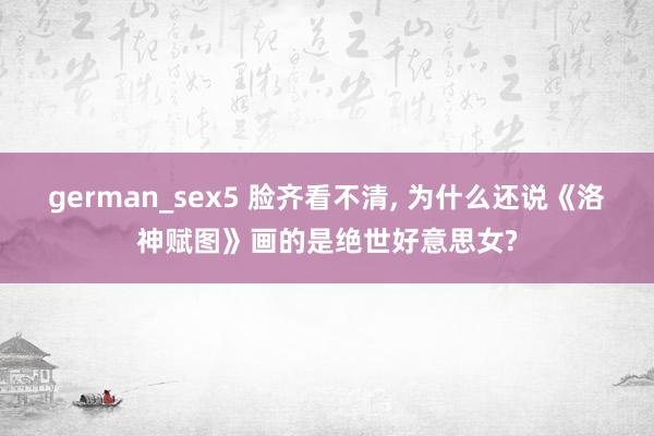 german_sex5 脸齐看不清, 为什么还说《洛神赋图》