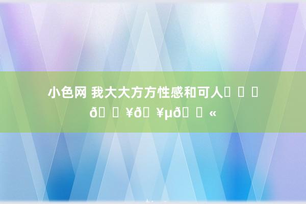 小色网 我大大方方性感和可人❤️‍🔥🥵💫