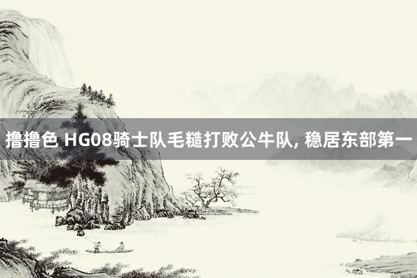 撸撸色 HG08骑士队毛糙打败公牛队, 稳居东部第一