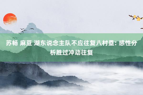 苏畅 麻豆 湖东说念主队不应往复八村塁: 感性分析胜过冲动往