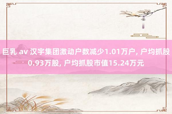 巨乳 av 汉宇集团激动户数减少1.01万户, 户均抓股0.