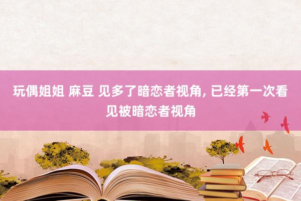 玩偶姐姐 麻豆 见多了暗恋者视角, 已经第一次看见被暗恋者视
