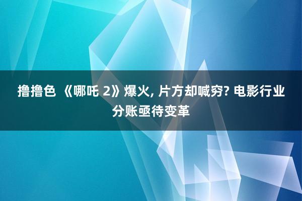 撸撸色 《哪吒 2》爆火, 片方却喊穷? 电影行业分账亟待变