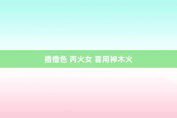 撸撸色 丙火女 喜用神木火